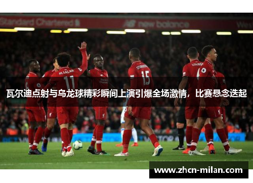 瓦尔迪点射与乌龙球精彩瞬间上演引爆全场激情，比赛悬念迭起
